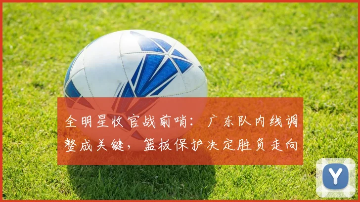 全明星收官战前哨:广东队内线调整成关键,篮板保护决定胜负走向 - 搜狐体育推荐
