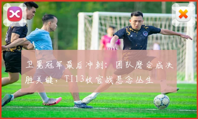 卫冕冠军最后冲刺:团队磨合成决胜关键,TI13收官战悬念丛生 - 搜狐体育推荐