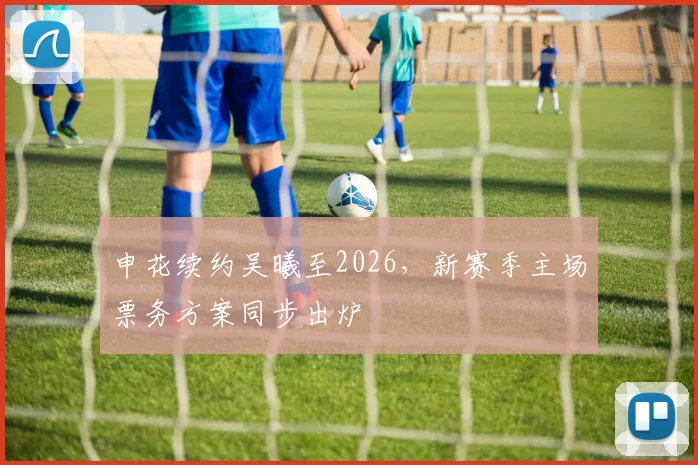 申花续约吴曦至2026,新赛季主场票务方案同步出炉 - 搜狐体育推荐
