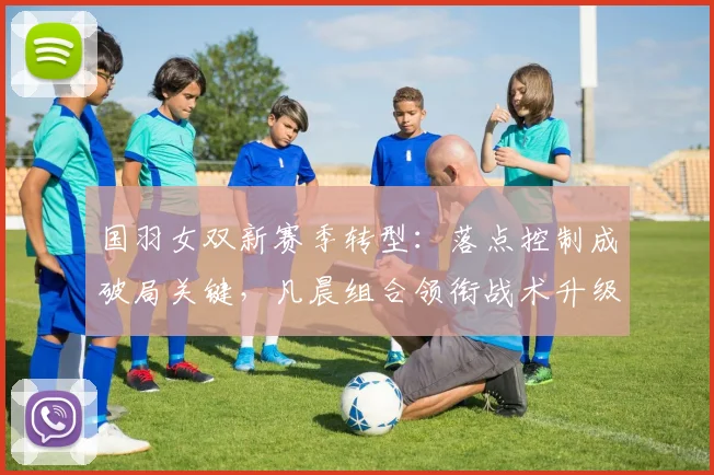 国羽女双新赛季转型：落点控制成破局关键，凡晨组合领衔战术升级 - 搜狐体育资讯