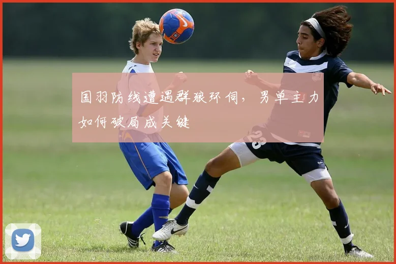 国羽防线遭遇群狼环伺，男单主力如何破局成关键 - 搜狐体育资讯