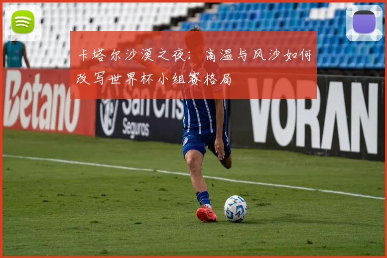 卡塔尔沙漠之夜:高温与风沙如何改写世界杯小组赛格局 - 搜狐体育推荐