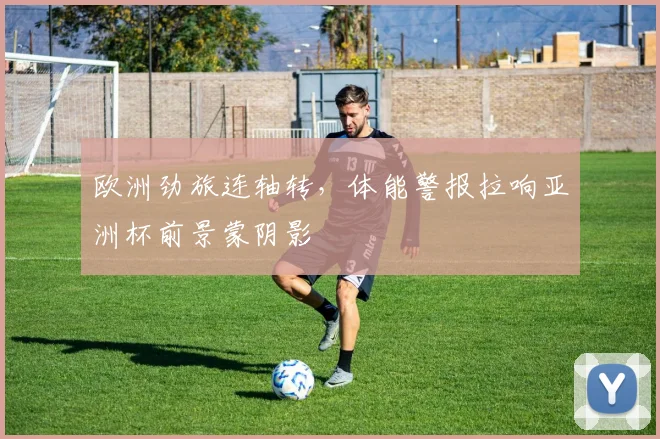 欧洲劲旅连轴转，体能警报拉响亚洲杯前景蒙阴影 - 搜狐体育推荐