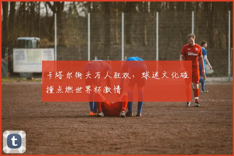 卡塔尔街头万人狂欢,球迷文化碰撞点燃世界杯激情 - 搜狐体育推荐