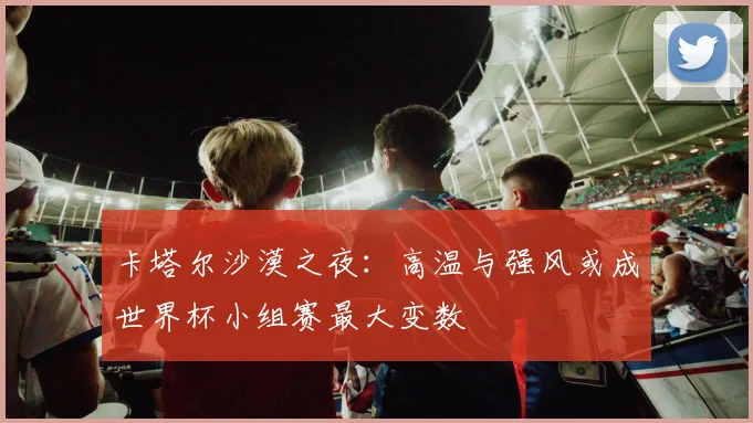 卡塔尔沙漠之夜:高温与强风或成世界杯小组赛最大变数 - 搜狐体育推荐