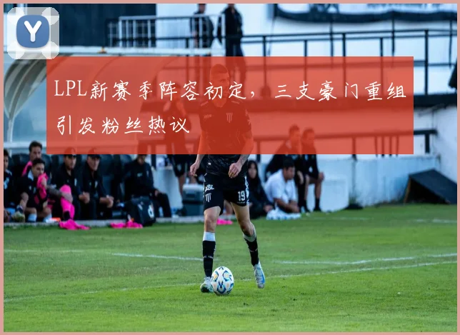 LPL新赛季阵容初定,三支豪门重组引发粉丝热议 - 搜狐体育推荐
