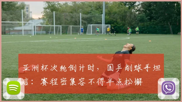 亚洲杯次轮倒计时，国乒削球手坦言：赛程密集容不得半点松懈 - 搜狐体育推荐