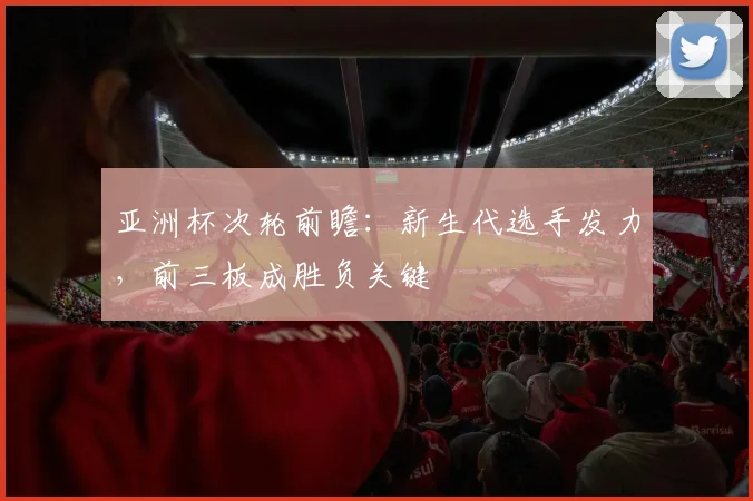 亚洲杯次轮前瞻:新生代选手发力,前三板成胜负关键 - 搜狐体育推荐