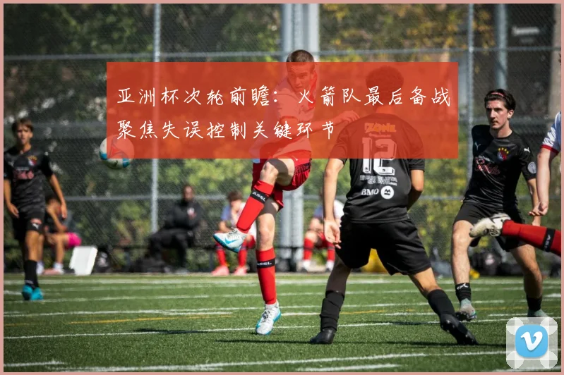 亚洲杯次轮前瞻:火箭队最后备战聚焦失误控制关键环节 - 搜狐体育推荐