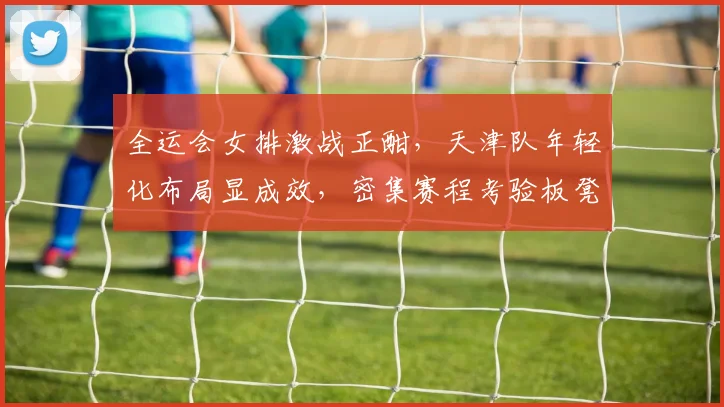 全运会女排激战正酣,天津队年轻化布局显成效,密集赛程考验板凳深度 - 搜狐体育推荐