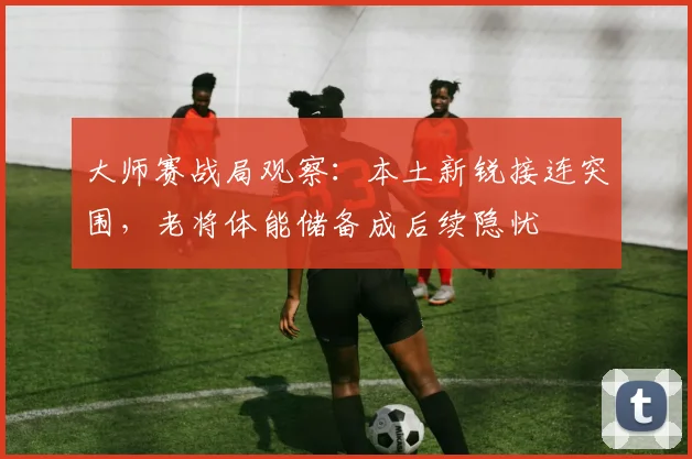 大师赛战局观察：本土新锐接连突围，老将体能储备成后续隐忧 - 搜狐体育推荐