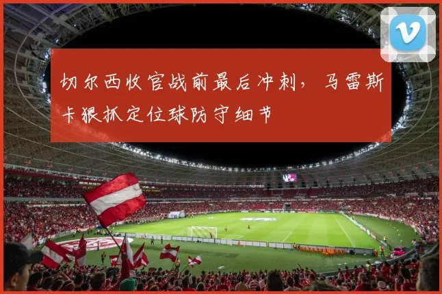切尔西收官战前最后冲刺,马雷斯卡狠抓定位球防守细节 - 搜狐体育推荐