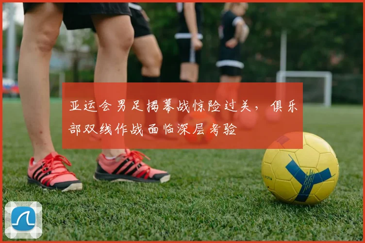 亚运会男足揭幕战惊险过关,俱乐部双线作战面临深层考验 - 搜狐体育推荐