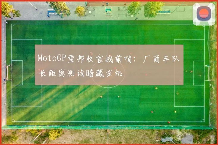 MotoGP雪邦收官战前哨：厂商车队长距离测试暗藏玄机 - 搜狐体育推荐
