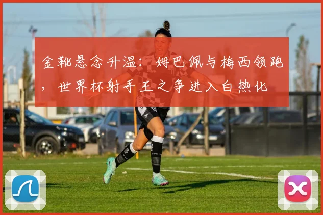 金靴悬念升温:姆巴佩与梅西领跑,世界杯射手王之争进入白热化 - 搜狐体育推荐