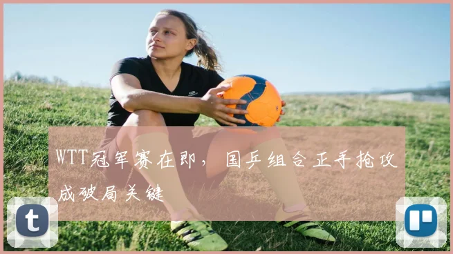 WTT冠军赛在即,国乒组合正手抢攻成破局关键 - 搜狐体育推荐