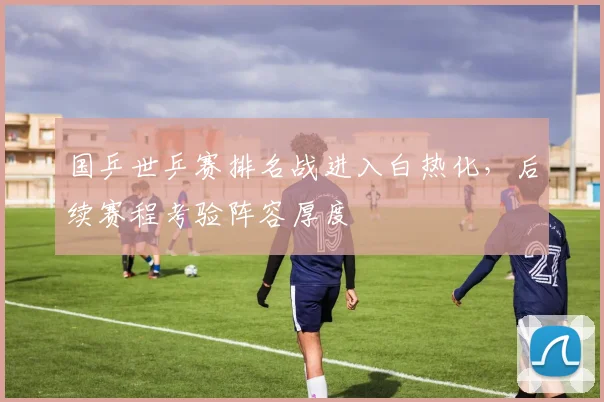 国乒世乒赛排名战进入白热化,后续赛程考验阵容厚度 - 搜狐体育推荐