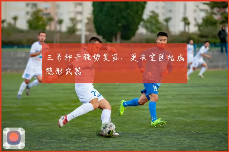 三号种子强势复苏，更衣室团结成隐形武器 - 搜狐体育推荐